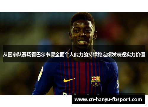 从国家队赛场看巴尔韦德全面个人能力的持续稳定爆发表现实力价值