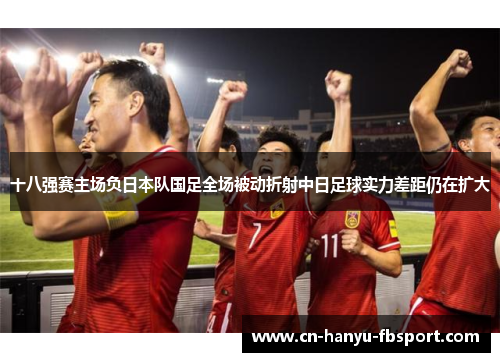 十八强赛主场负日本队国足全场被动折射中日足球实力差距仍在扩大